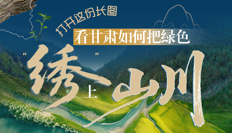 長圖|打開這份長圖，看甘肅如何把綠色“繡”上山川